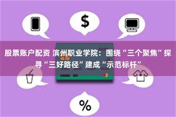 股票账户配资 滨州职业学院：围绕“三个聚焦”探寻“三好路径”建成“示范标杆”