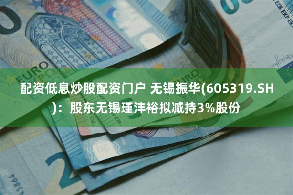 配资低息炒股配资门户 无锡振华(605319.SH)：股东无锡瑾沣裕拟减持3%股份