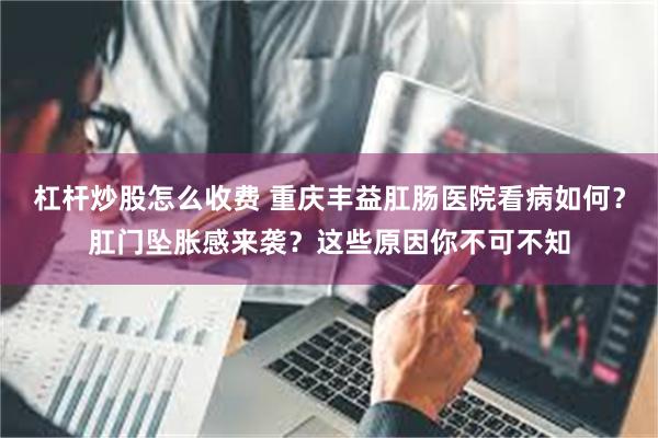杠杆炒股怎么收费 重庆丰益肛肠医院看病如何？肛门坠胀感来袭？这些原因你不可不知