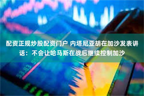 配资正规炒股配资门户 内塔尼亚胡在加沙发表讲话：不会让哈马斯在战后继续控制加沙