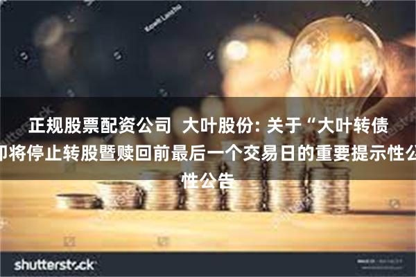 正规股票配资公司 大叶股份: 关于“大叶转债”即将停止转股暨赎回前最后一个交易日的重要提示性公告
