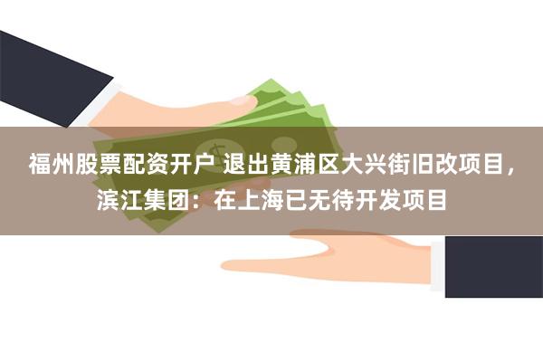 福州股票配资开户 退出黄浦区大兴街旧改项目，滨江集团：在上海已无待开发项目