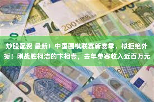 炒股配资 最新！中国围棋联赛新赛季，拟拒绝外援！刚战胜柯洁的卞相壹，去年参赛收入近百万元