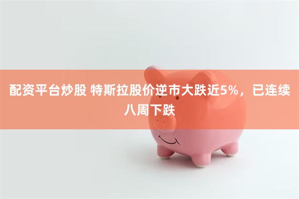 配资平台炒股 特斯拉股价逆市大跌近5%，已连续八周下跌