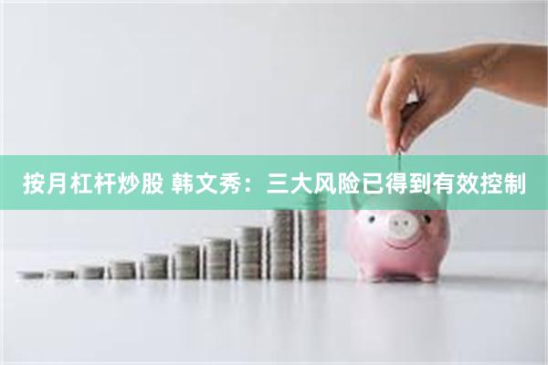 按月杠杆炒股 韩文秀：三大风险已得到有效控制