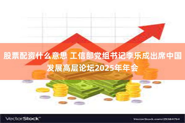 股票配资什么意思 工信部党组书记李乐成出席中国发展高层论坛2025年年会