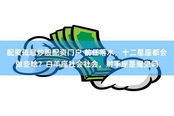 配资低息炒股配资门户 前任落水，十二星座都会做些啥？白羊座社会社会，射手座是魔鬼吗