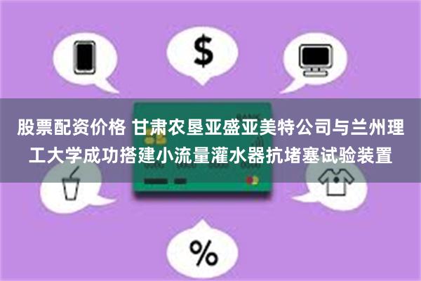 股票配资价格 甘肃农垦亚盛亚美特公司与兰州理工大学成功搭建小流量灌水器抗堵塞试验装置