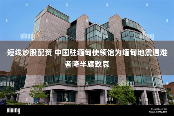 短线炒股配资 中国驻缅甸使领馆为缅甸地震遇难者降半旗致哀