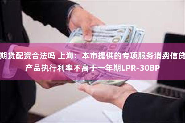 期货配资合法吗 上海：本市提供的专项服务消费信贷产品执行利率不高于一年期LPR-30BP