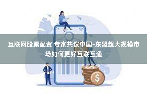 互联网股票配资 专家共议中国-东盟超大规模市场如何更好互联互通