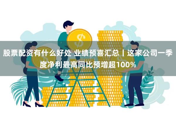 股票配资有什么好处 业绩预喜汇总丨这家公司一季度净利最高同比预增超100%
