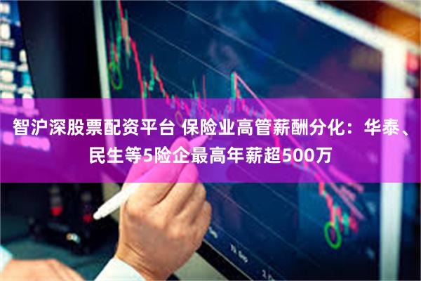 智沪深股票配资平台 保险业高管薪酬分化：华泰、民生等5险企最高年薪超500万