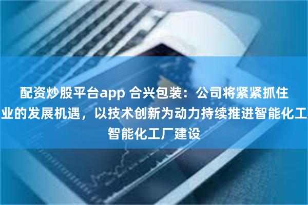 配资炒股平台app 合兴包装：公司将紧紧抓住包装行业的发展机遇，以技术创新为动力持续推进智能化工厂建设