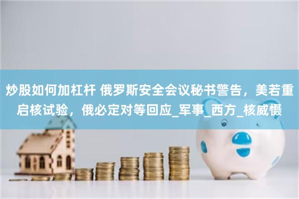 炒股如何加杠杆 俄罗斯安全会议秘书警告，美若重启核试验，俄必定对等回应_军事_西方_核威慑