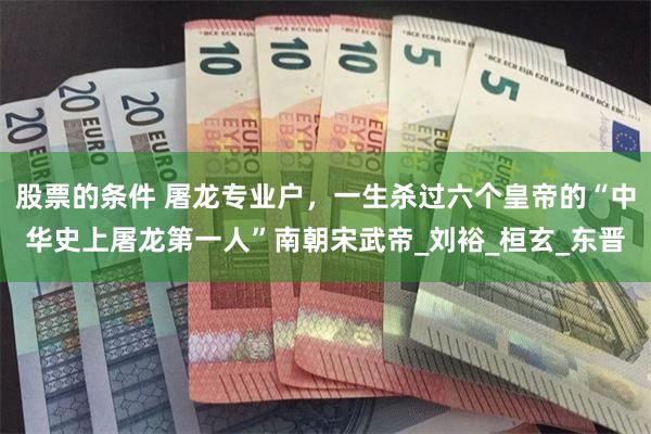 股票的条件 屠龙专业户，一生杀过六个皇帝的“中华史上屠龙第一人”南朝宋武帝_刘裕_桓玄_东晋