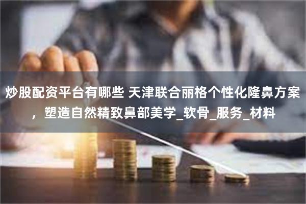 炒股配资平台有哪些 天津联合丽格个性化隆鼻方案，塑造自然精致鼻部美学_软骨_服务_材料