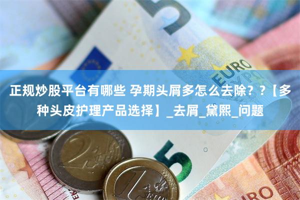 正规炒股平台有哪些 孕期头屑多怎么去除？?【多种头皮护理产品选择】_去屑_黛熙_问题