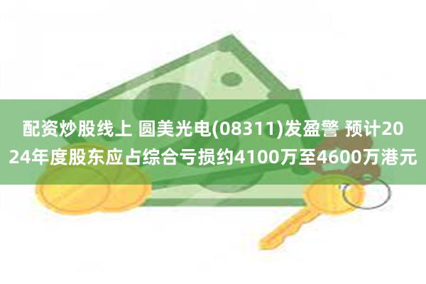 配资炒股线上 圆美光电(08311)发盈警 预计2024年度股东应占综合亏损约4100万至4600万港元