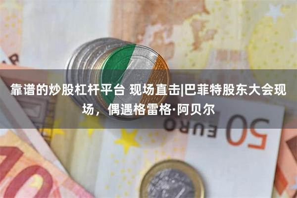 靠谱的炒股杠杆平台 现场直击|巴菲特股东大会现场，偶遇格雷格·阿贝尔