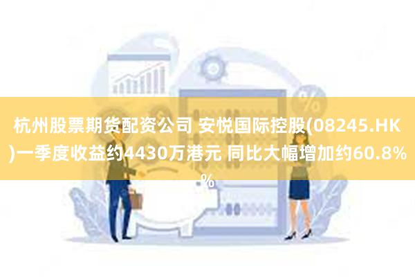 杭州股票期货配资公司 安悦国际控股(08245.HK)一季度收益约4430万港元 同比大幅增加约60.8%