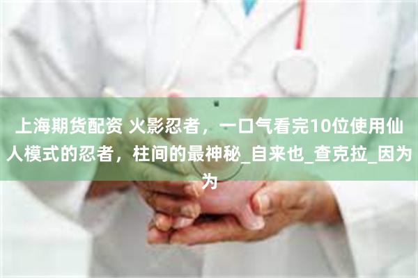 上海期货配资 火影忍者，一口气看完10位使用仙人模式的忍者，柱间的最神秘_自来也_查克拉_因为