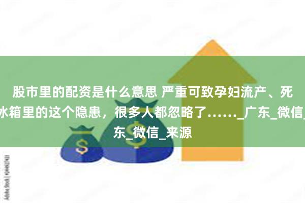 股市里的配资是什么意思 严重可致孕妇流产、死胎！冰箱里的这个隐患，很多人都忽略了……_广东_微信_来源