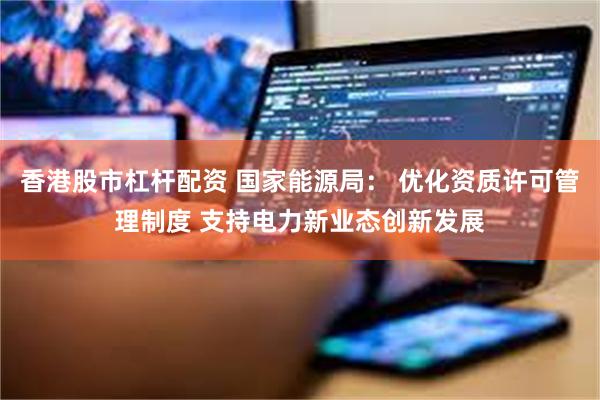 香港股市杠杆配资 国家能源局： 优化资质许可管理制度 支持电力新业态创新发展