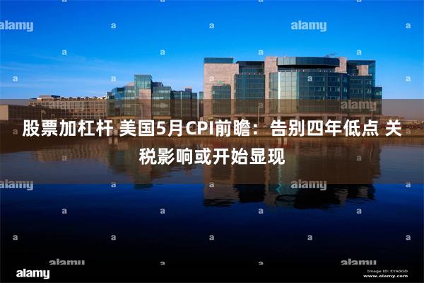 股票加杠杆 美国5月CPI前瞻：告别四年低点 关税影响或开始显现