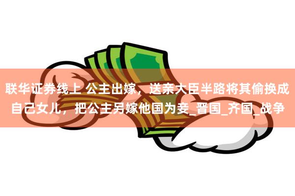 联华证券线上 公主出嫁，送亲大臣半路将其偷换成自己女儿，把公主另嫁他国为妾_晋国_齐国_战争