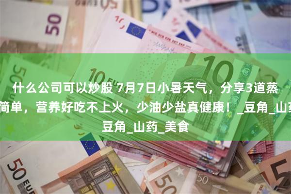 什么公司可以炒股 7月7日小暑天气，分享3道蒸菜做法简单，营养好吃不上火，少油少盐真健康！_豆角_山药_美食